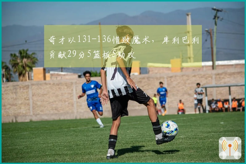 奇才以131-136惜败魔术，库利巴利贡献29分5篮板5助攻
