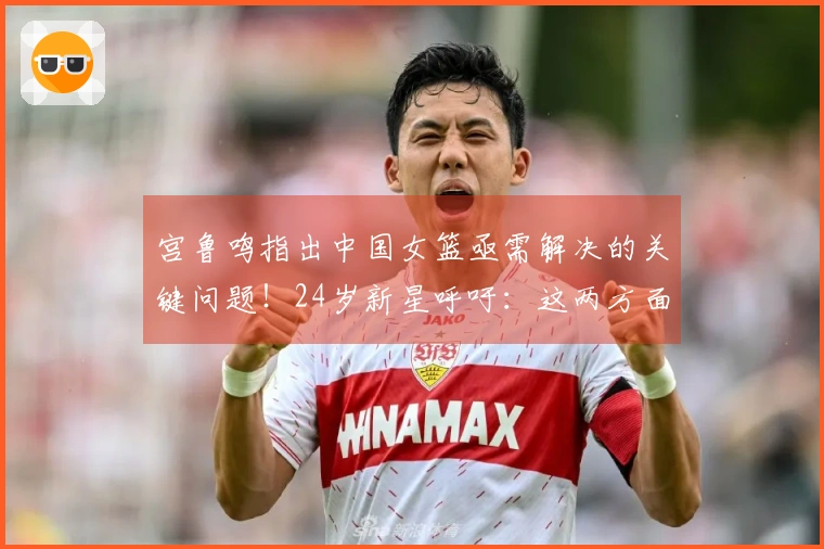 宫鲁鸣指出中国女篮亟需解决的关键问题！24岁新星呼吁：这两方面我们必须改进