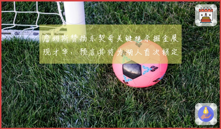 詹姆斯赞扬东契奇关键绝杀掘金展现才华，预言其将为湖人首次锁定胜利球