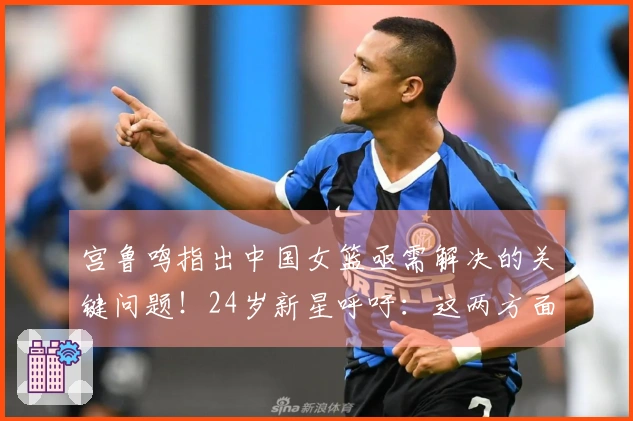 宫鲁鸣指出中国女篮亟需解决的关键问题！24岁新星呼吁：这两方面我们必须改进