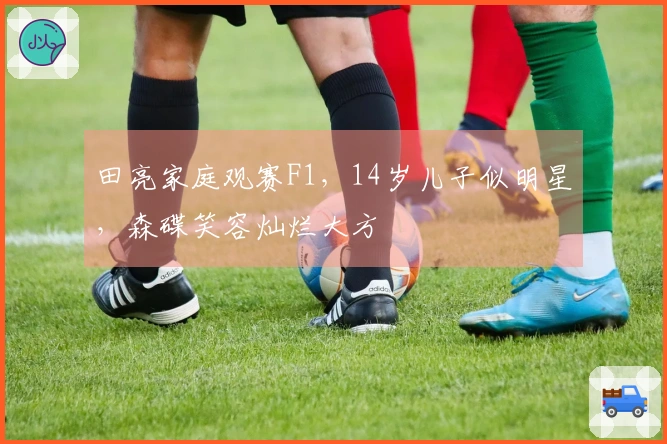 田亮家庭观赛F1，14岁儿子似明星，森碟笑容灿烂大方
