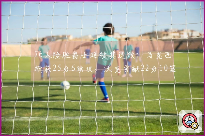 76人险胜爵士延续其连败：马克西斩获25分6助攻，沃克贡献22分10篮板，乔治得30分