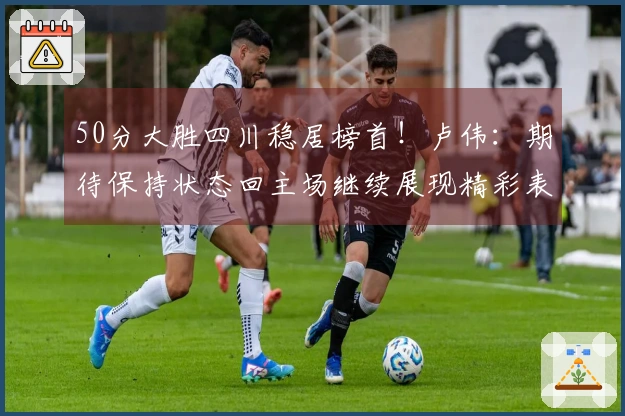 50分大胜四川稳居榜首！卢伟：期待保持状态回主场继续展现精彩表现