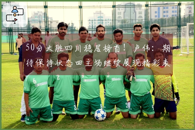 50分大胜四川稳居榜首！卢伟：期待保持状态回主场继续展现精彩表现