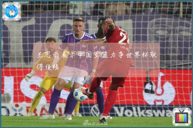 王思雨表示中国女篮力争世界杯取得佳绩