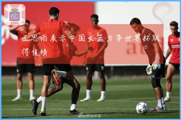 王思雨表示中国女篮力争世界杯取得佳绩