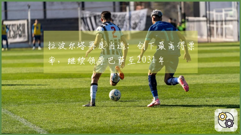 拉波尔塔再度当选：创下最高得票率，继续领导巴萨至2031年