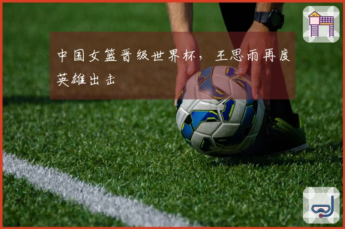 中国女篮晋级世界杯，王思雨再度英雄出击