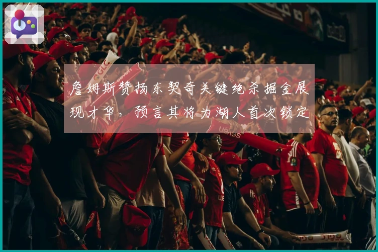 詹姆斯赞扬东契奇关键绝杀掘金展现才华，预言其将为湖人首次锁定胜利球