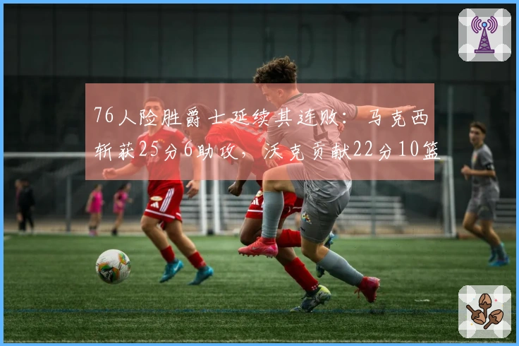 76人险胜爵士延续其连败：马克西斩获25分6助攻，沃克贡献22分10篮板，乔治得30分