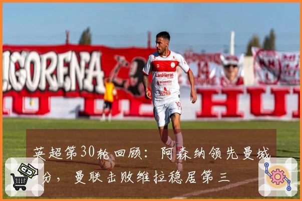 英超第30轮回顾：阿森纳领先曼城9分，曼联击败维拉稳居第三