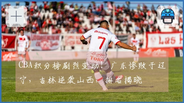 CBA积分榜剧烈变动！广东惨败于辽宁，吉林逆袭山西，排名揭晓