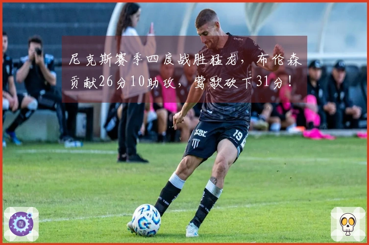 尼克斯赛季四度战胜猛龙，布伦森贡献26分10助攻，莺歌砍下31分！