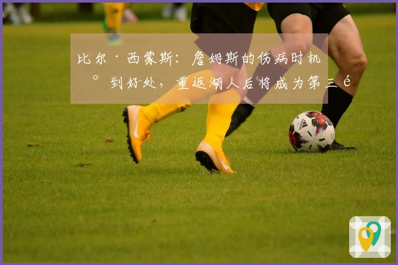 比尔·西蒙斯：詹姆斯的伤病时机恰到好处，重返湖人后将成为第三选择