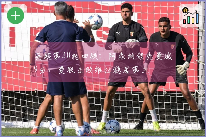 英超第30轮回顾：阿森纳领先曼城9分，曼联击败维拉稳居第三